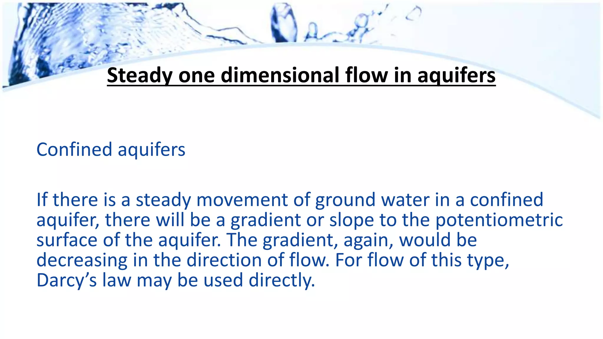 Steady one dimensional flow in aquifers
Confined aquifers
If there is a steady movement of ground water in a confined
aquifer, there will be a gradient or slope to the potentiometric
surface of the aquifer. The gradient, again, would be
decreasing in the direction of flow. For flow of this type,
Darcy’s law may be used directly.
 