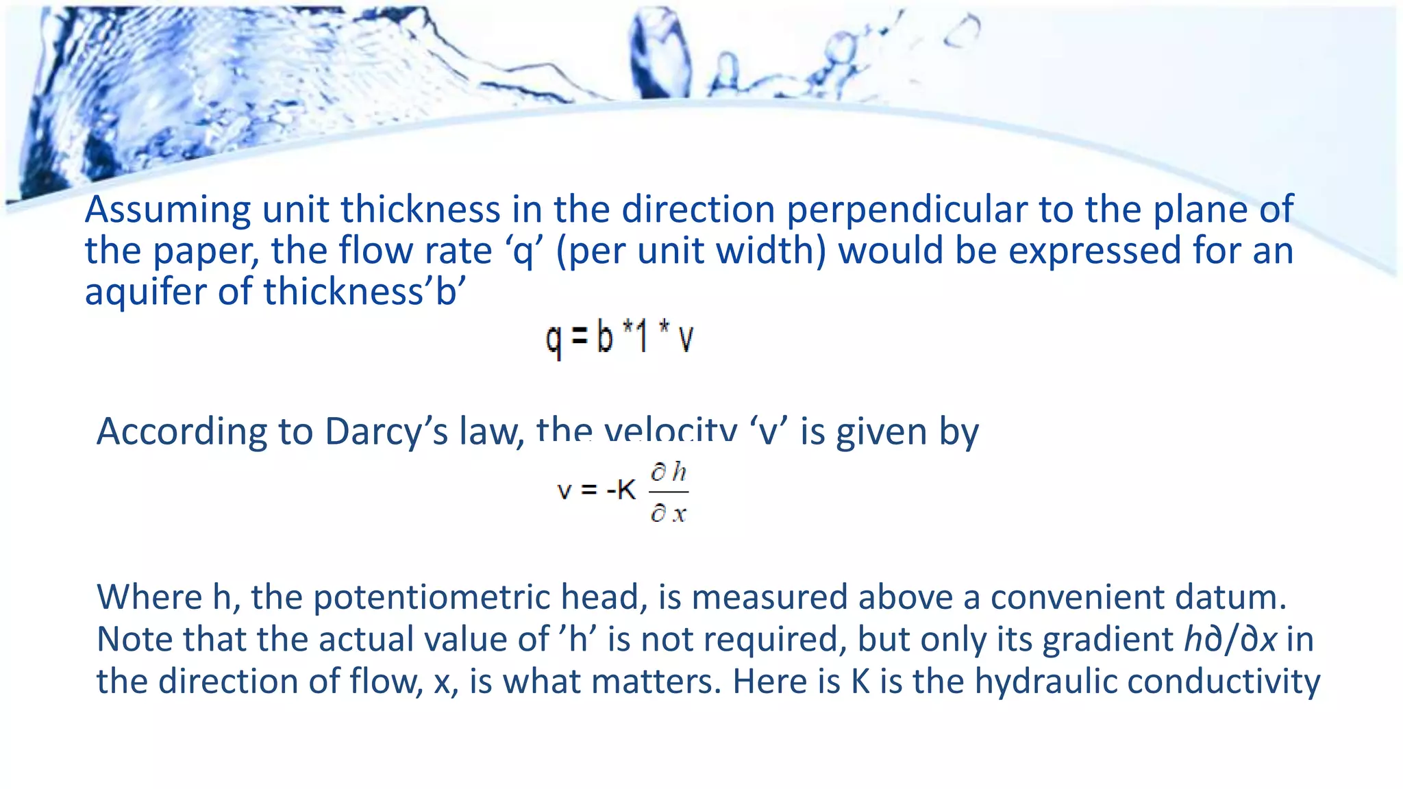 Assuming unit thickness in the direction perpendicular to the plane of
the paper, the flow rate ‘q’ (per unit width) would be expressed for an
aquifer of thickness’b’
According to Darcy’s law, the velocity ‘v’ is given by
Where h, the potentiometric head, is measured above a convenient datum.
Note that the actual value of ’h’ is not required, but only its gradient h∂/∂x in
the direction of flow, x, is what matters. Here is K is the hydraulic conductivity
 