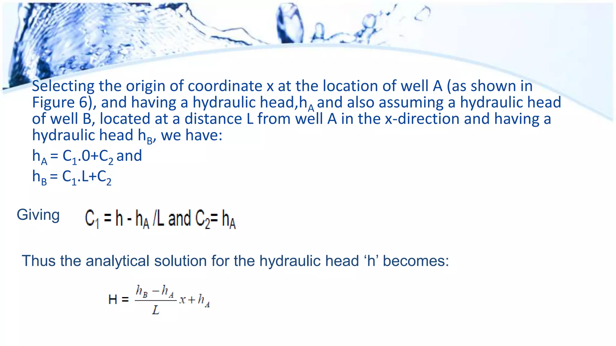 Selecting the origin of coordinate x at the location of well A (as shown in
Figure 6), and having a hydraulic head,hA and also assuming a hydraulic head
of well B, located at a distance L from well A in the x-direction and having a
hydraulic head hB, we have:
hA = C1.0+C2 and
hB = C1.L+C2
Giving
Thus the analytical solution for the hydraulic head ‘h’ becomes:
 