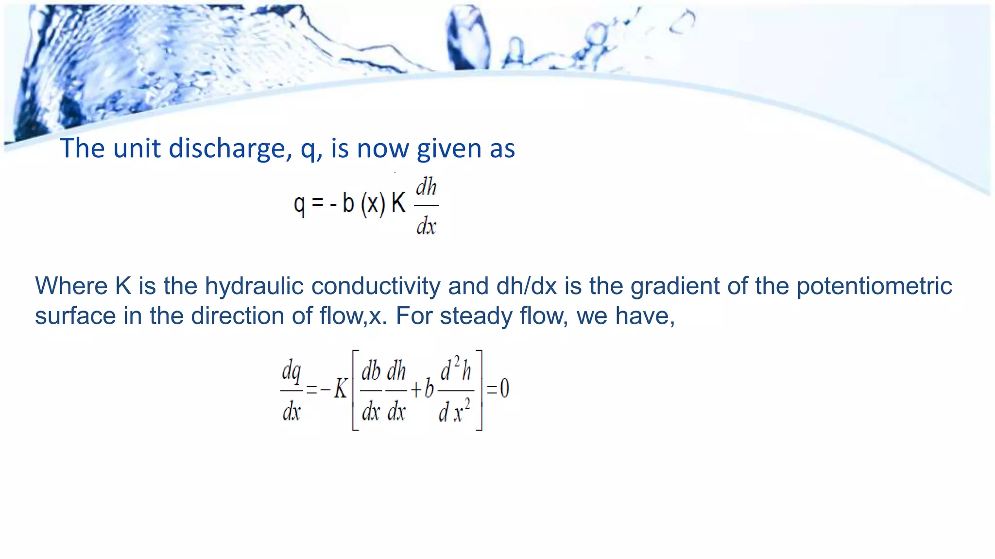 The unit discharge, q, is now given as
Where K is the hydraulic conductivity and dh/dx is the gradient of the potentiometric
surface in the direction of flow,x. For steady flow, we have,
 