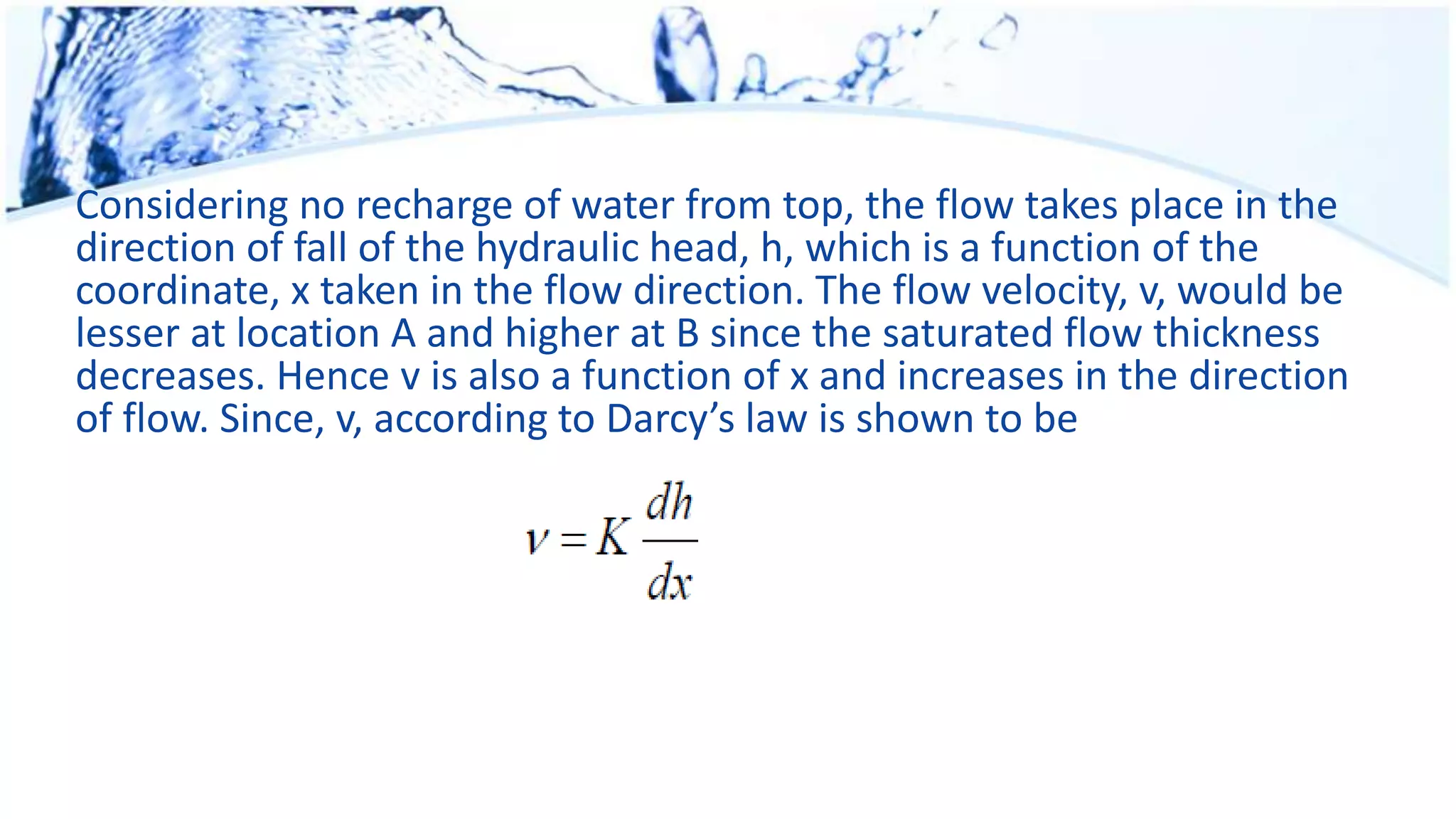 Considering no recharge of water from top, the flow takes place in the
direction of fall of the hydraulic head, h, which is a function of the
coordinate, x taken in the flow direction. The flow velocity, v, would be
lesser at location A and higher at B since the saturated flow thickness
decreases. Hence v is also a function of x and increases in the direction
of flow. Since, v, according to Darcy’s law is shown to be
 