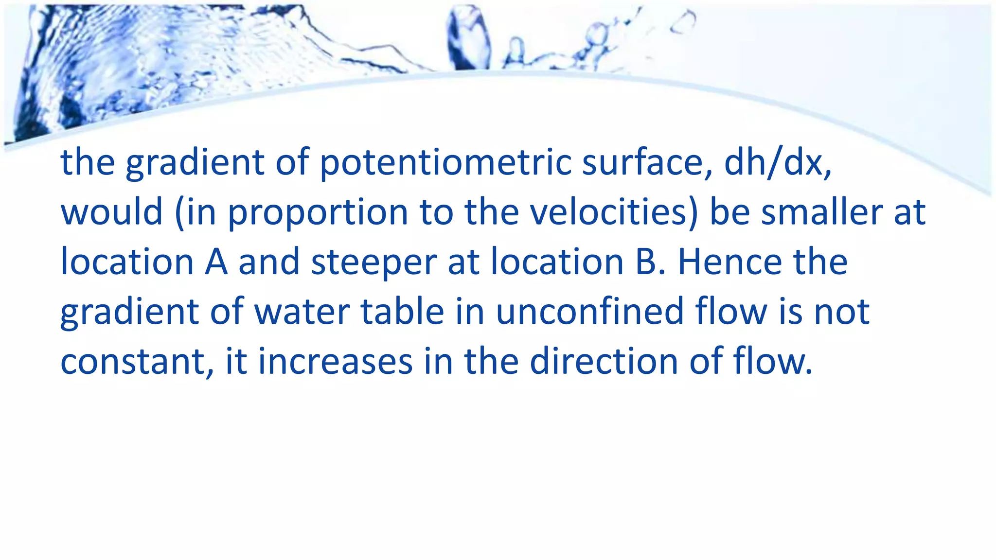 the gradient of potentiometric surface, dh/dx,
would (in proportion to the velocities) be smaller at
location A and steeper at location B. Hence the
gradient of water table in unconfined flow is not
constant, it increases in the direction of flow.
 