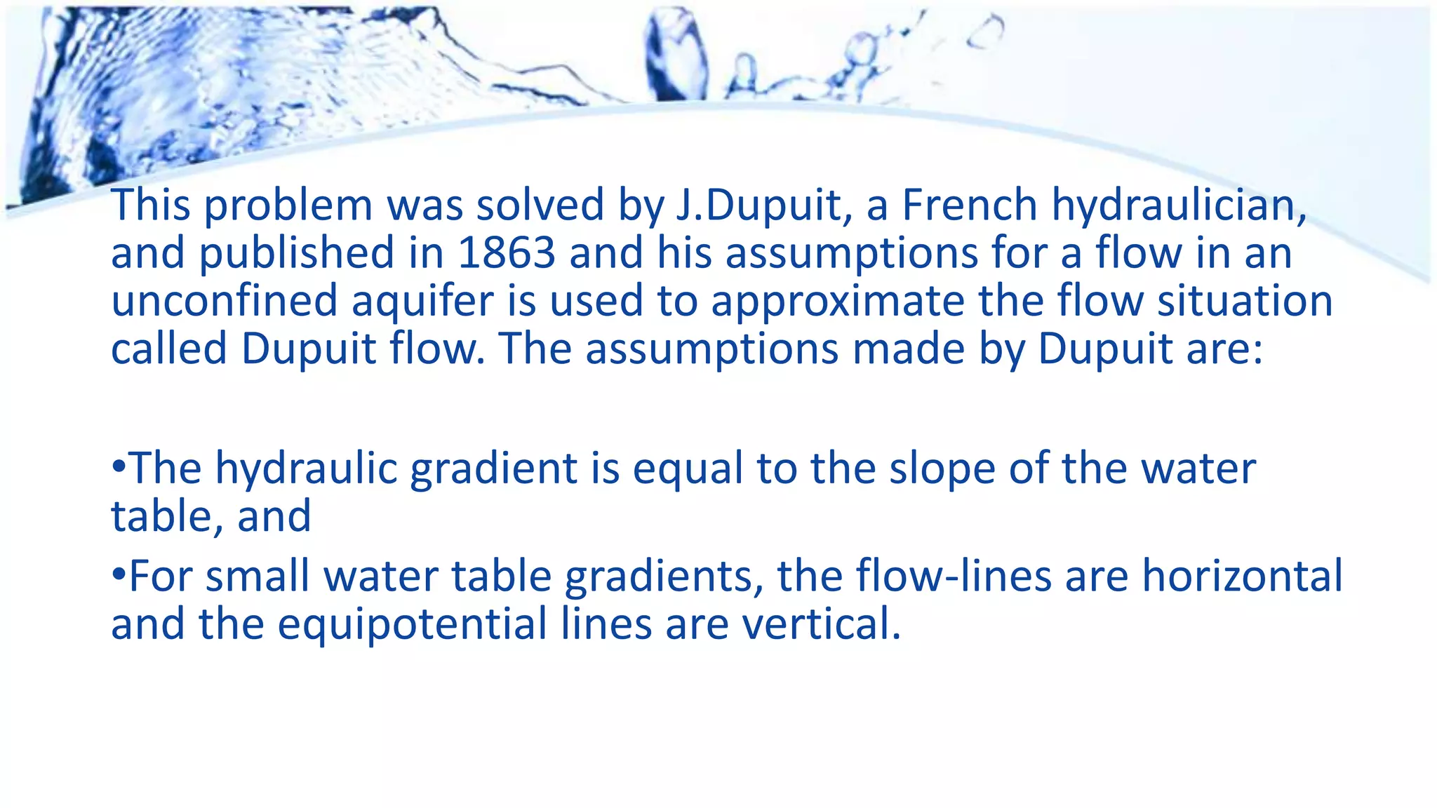 This problem was solved by J.Dupuit, a French hydraulician,
and published in 1863 and his assumptions for a flow in an
unconfined aquifer is used to approximate the flow situation
called Dupuit flow. The assumptions made by Dupuit are:
•The hydraulic gradient is equal to the slope of the water
table, and
•For small water table gradients, the flow-lines are horizontal
and the equipotential lines are vertical.
 
