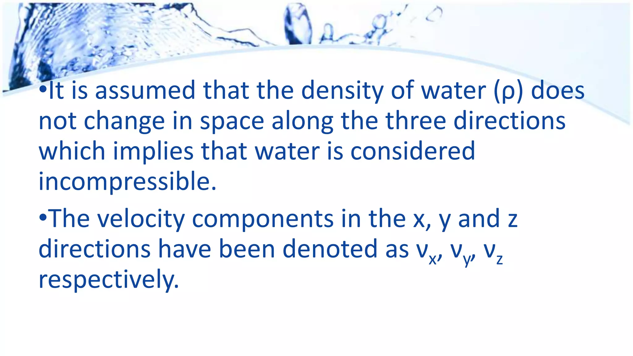 •It is assumed that the density of water (ρ) does
not change in space along the three directions
which implies that water is considered
incompressible.
•The velocity components in the x, y and z
directions have been denoted as νx, νy, νz
respectively.
 