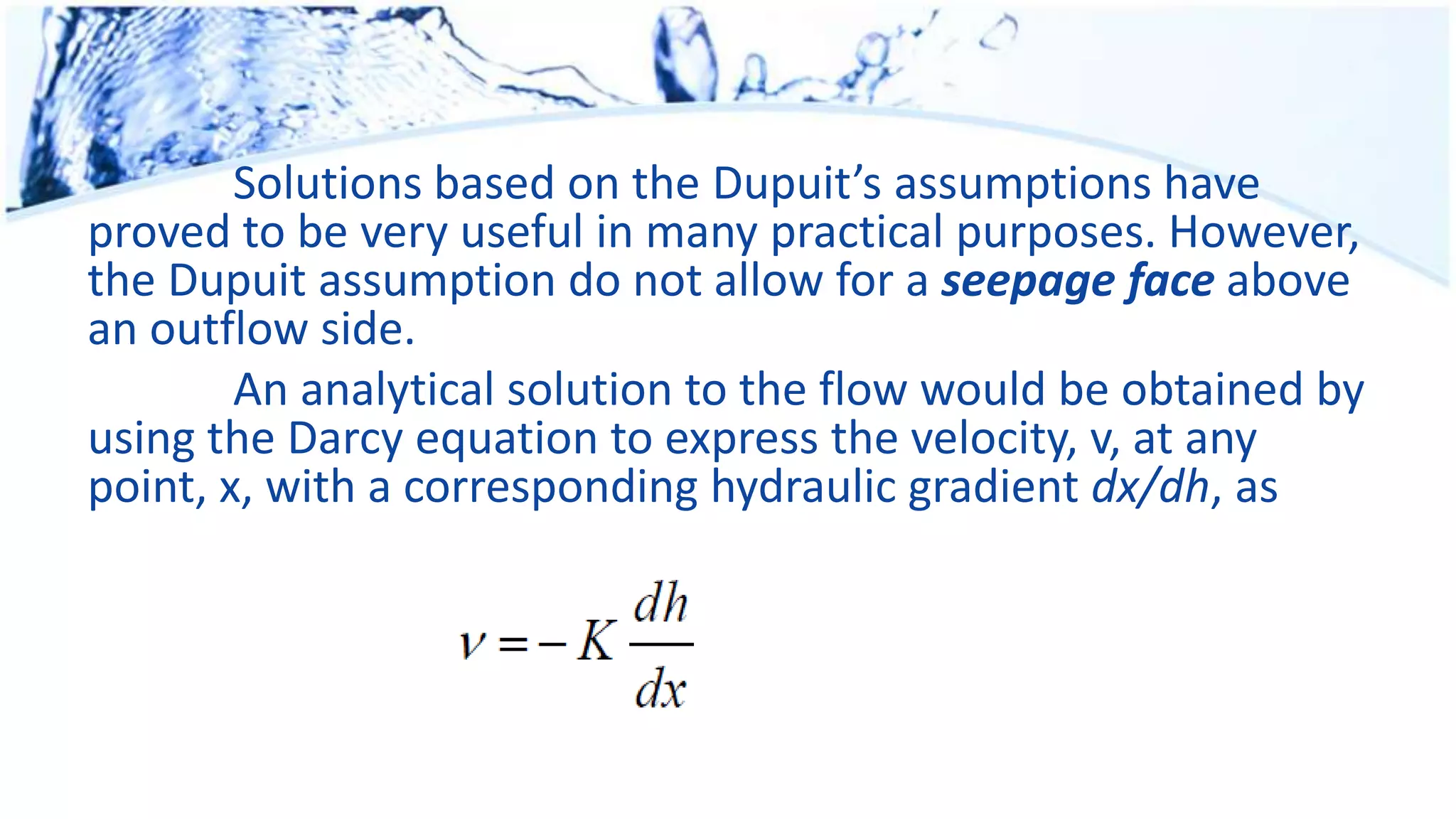 Solutions based on the Dupuit’s assumptions have
proved to be very useful in many practical purposes. However,
the Dupuit assumption do not allow for a seepage face above
an outflow side.
An analytical solution to the flow would be obtained by
using the Darcy equation to express the velocity, v, at any
point, x, with a corresponding hydraulic gradient dx/dh, as
 