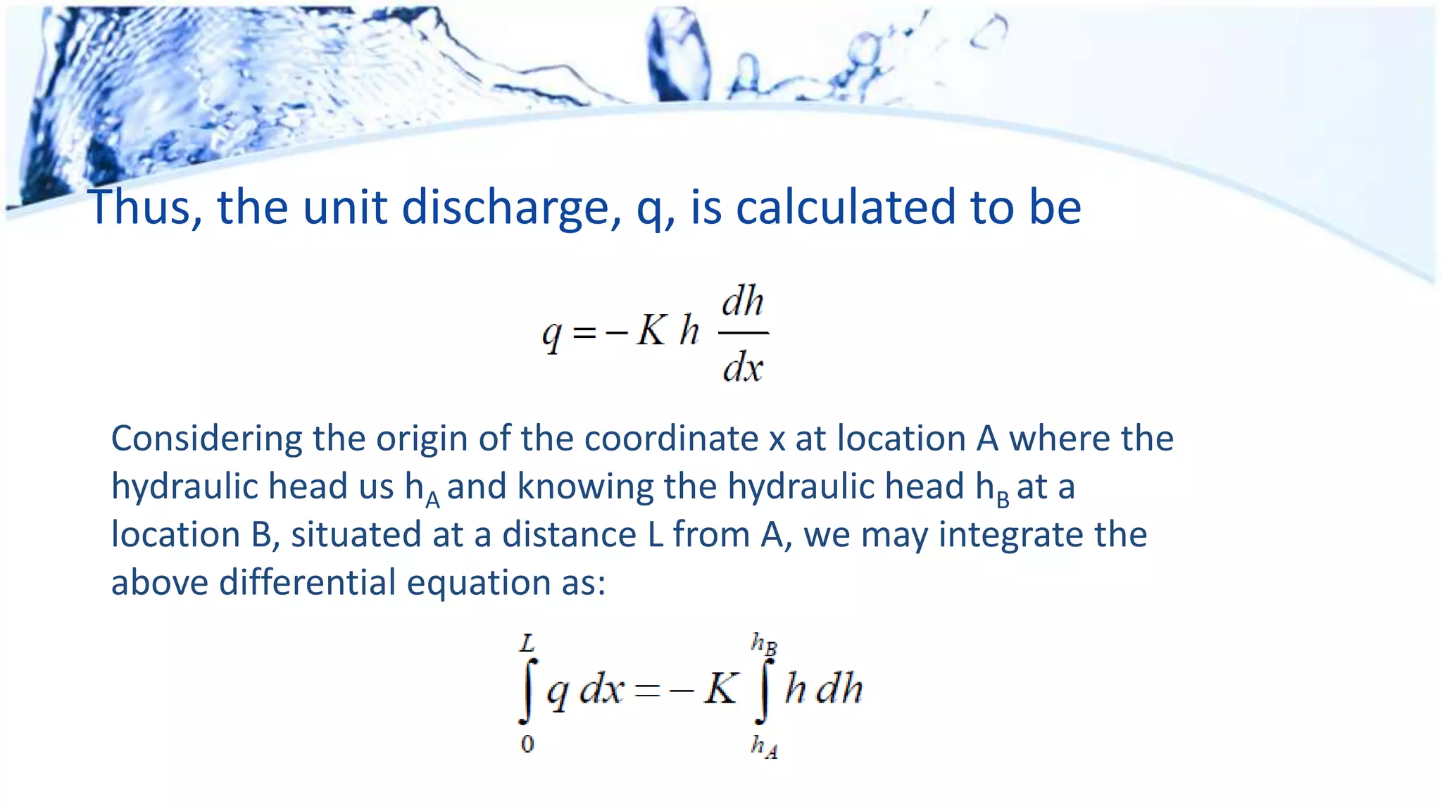 Thus, the unit discharge, q, is calculated to be
Considering the origin of the coordinate x at location A where the
hydraulic head us hA and knowing the hydraulic head hB at a
location B, situated at a distance L from A, we may integrate the
above differential equation as:
 