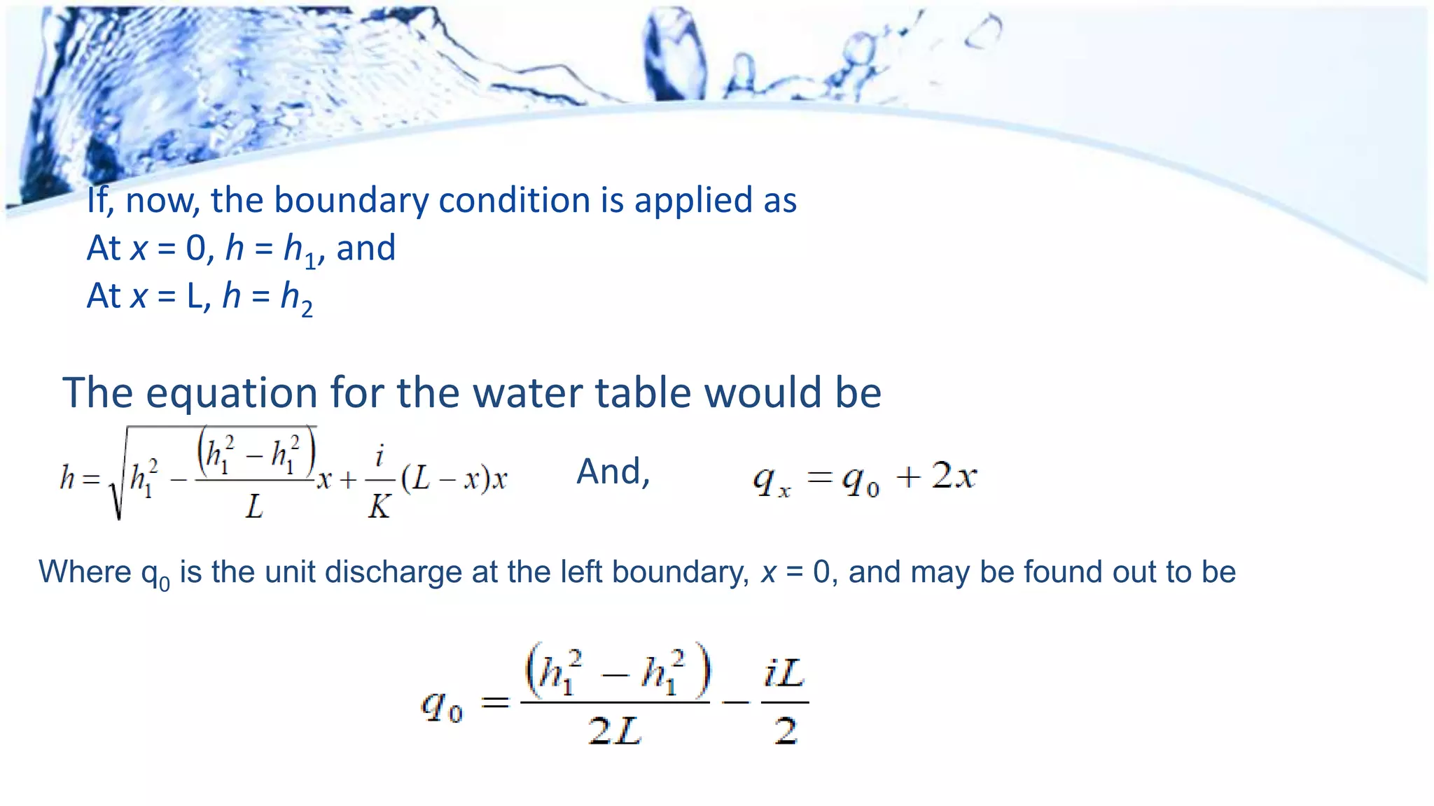 If, now, the boundary condition is applied as
At x = 0, h = h1, and
At x = L, h = h2
The equation for the water table would be
And,
Where q0 is the unit discharge at the left boundary, x = 0, and may be found out to be
 