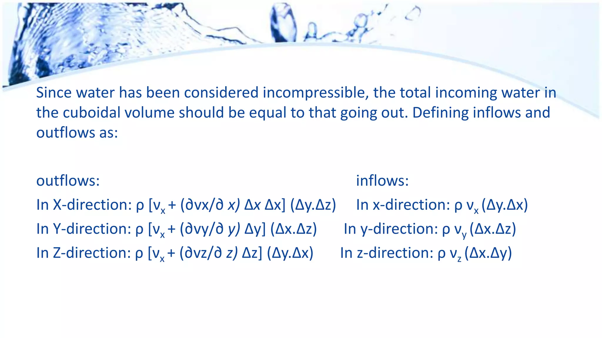 Since water has been considered incompressible, the total incoming water in
the cuboidal volume should be equal to that going out. Defining inflows and
outflows as:
outflows: inflows:
In X-direction: ρ [νx + (∂vx/∂ x) Δx Δx] (Δy.Δz) In x-direction: ρ νx (Δy.Δx)
In Y-direction: ρ [νx + (∂vy/∂ y) Δy] (Δx.Δz) In y-direction: ρ νy (Δx.Δz)
In Z-direction: ρ [νx + (∂vz/∂ z) Δz] (Δy.Δx) In z-direction: ρ νz (Δx.Δy)
 