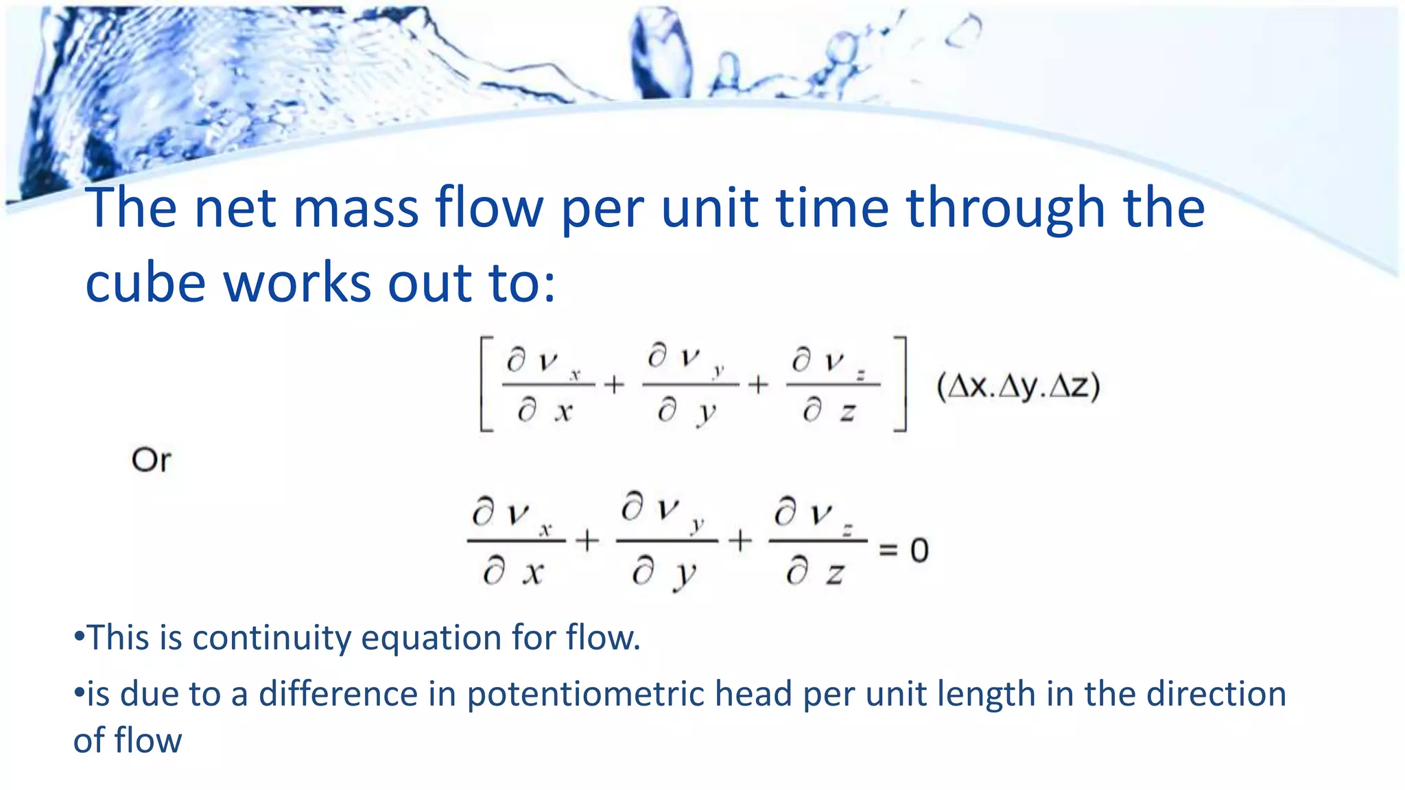 The net mass flow per unit time through the
cube works out to:
•This is continuity equation for flow.
•is due to a difference in potentiometric head per unit length in the direction
of flow
 