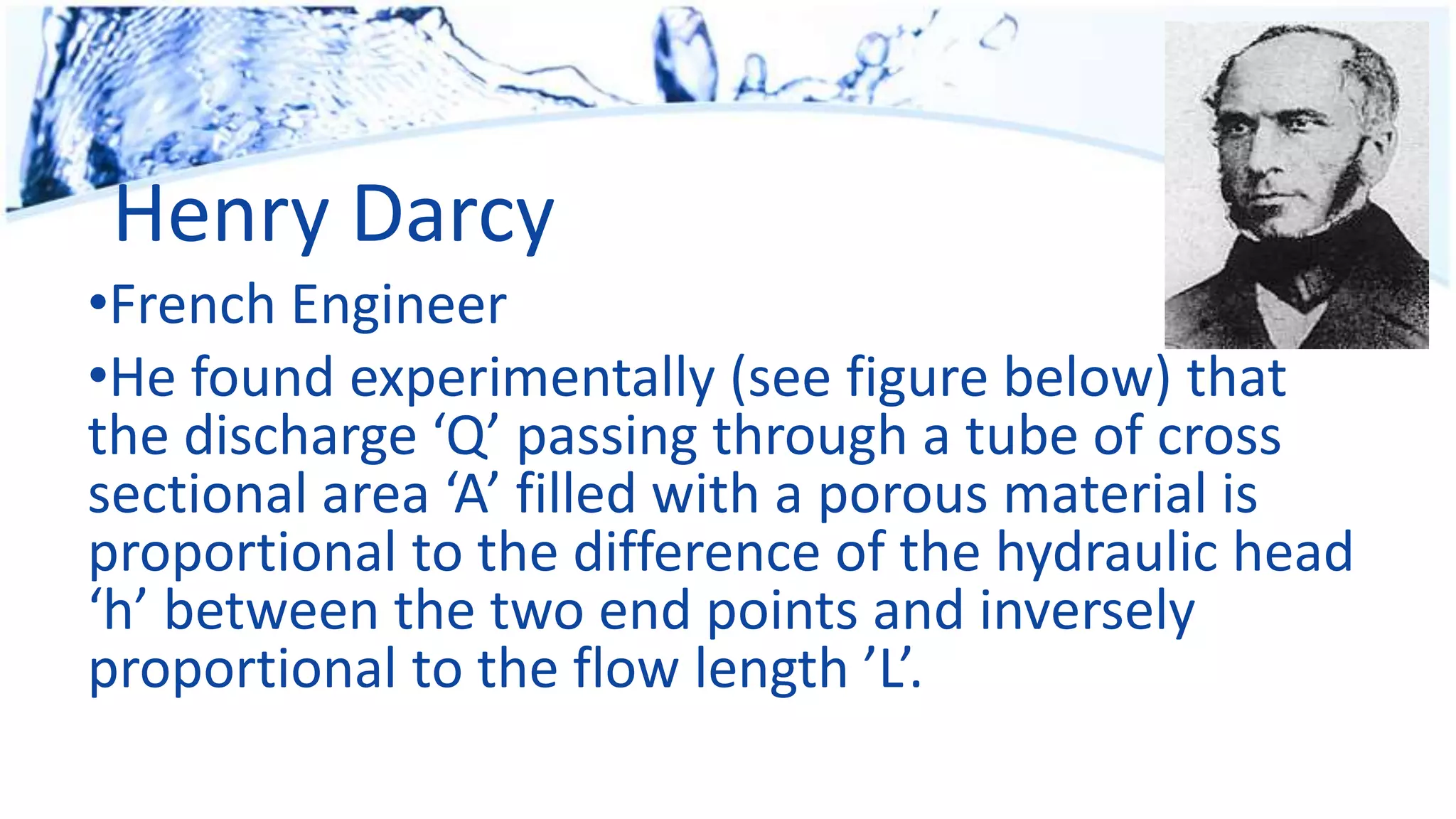 Henry Darcy
•French Engineer
•He found experimentally (see figure below) that
the discharge ‘Q’ passing through a tube of cross
sectional area ‘A’ filled with a porous material is
proportional to the difference of the hydraulic head
‘h’ between the two end points and inversely
proportional to the flow length ’L’.
 