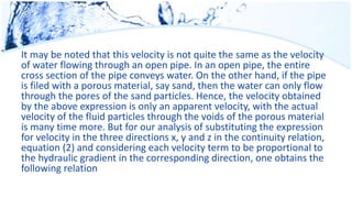 It may be noted that this velocity is not quite the same as the velocity
of water flowing through an open pipe. In an open pipe, the entire
cross section of the pipe conveys water. On the other hand, if the pipe
is filed with a porous material, say sand, then the water can only flow
through the pores of the sand particles. Hence, the velocity obtained
by the above expression is only an apparent velocity, with the actual
velocity of the fluid particles through the voids of the porous material
is many time more. But for our analysis of substituting the expression
for velocity in the three directions x, y and z in the continuity relation,
equation (2) and considering each velocity term to be proportional to
the hydraulic gradient in the corresponding direction, one obtains the
following relation
 