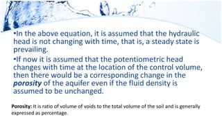 •In the above equation, it is assumed that the hydraulic
head is not changing with time, that is, a steady state is
prevailing.
•If now it is assumed that the potentiometric head
changes with time at the location of the control volume,
then there would be a corresponding change in the
porosity of the aquifer even if the fluid density is
assumed to be unchanged.
Porosity: It is ratio of volume of voids to the total volume of the soil and is generally
expressed as percentage.
 
