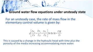 Ground water flow equations under unsteady state
For an unsteady case, the rate of mass flow in the
elementary control volume is given by:
This is caused by a change in the hydraulic head with time plus the
porosity of the media increasing accommodating more water.
 