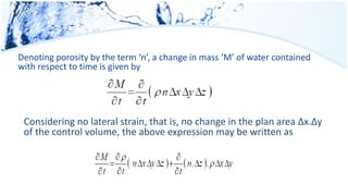 Denoting porosity by the term ‘n’, a change in mass ‘M’ of water contained
with respect to time is given by
Considering no lateral strain, that is, no change in the plan area Δx.Δy
of the control volume, the above expression may be written as
 