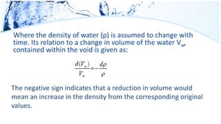 Where the density of water (ρ) is assumed to change with
time. Its relation to a change in volume of the water Vw,
contained within the void is given as:
The negative sign indicates that a reduction in volume would
mean an increase in the density from the corresponding original
values.
 