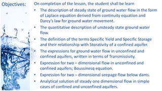 Objectives: On completion of the lesson, the student shall be learn
• The description of steady state of ground water flow in the form
of Laplace equation derived from continuity equation and
Darcy’s law for ground water movement.
• The quantitative description of unsteady state ground water
flow.
• The definition of the terms Specific Yield and Specific Storage
and their relationship with Storativity of a confined aquifer.
• The expressions for ground water flow in unconfined and
confined aquifers, written in terms of Transmissivity.
• Expression for two – dimensional flow in unconfined and
confined aquifers; Boussinesq equation.
• Expression for two – dimensional seepage flow below dams.
• Analytical solution of steady one dimensional flow in simple
cases of confined and unconfined aquifers.
 