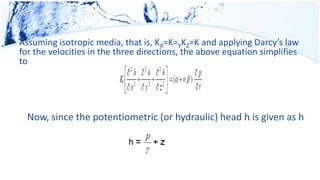 Assuming isotropic media, that is, KX=K=YKZ=K and applying Darcy’s law
for the velocities in the three directions, the above equation simplifies
to
Now, since the potentiometric (or hydraulic) head h is given as h
 