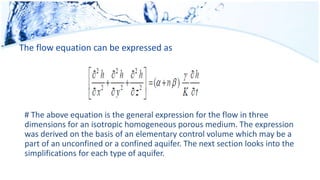 The flow equation can be expressed as
# The above equation is the general expression for the flow in three
dimensions for an isotropic homogeneous porous medium. The expression
was derived on the basis of an elementary control volume which may be a
part of an unconfined or a confined aquifer. The next section looks into the
simplifications for each type of aquifer.
 