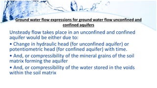 Ground water flow expressions for ground water flow unconfined and
confined aquifers
Unsteady flow takes place in an unconfined and confined
aquifer would be either due to:
• Change in hydraulic head (for unconfined aquifer) or
potentiometric head (for confined aquifer) with time.
• And, or compressibility of the mineral grains of the soil
matrix forming the aquifer
• And, or compressibility of the water stored in the voids
within the soil matrix
 