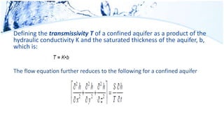 Defining the transmissivity T of a confined aquifer as a product of the
hydraulic conductivity K and the saturated thickness of the aquifer, b,
which is:
The flow equation further reduces to the following for a confined aquifer
 