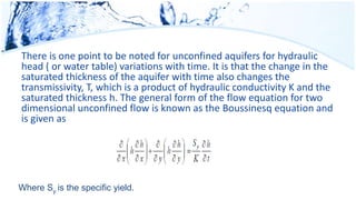 There is one point to be noted for unconfined aquifers for hydraulic
head ( or water table) variations with time. It is that the change in the
saturated thickness of the aquifer with time also changes the
transmissivity, T, which is a product of hydraulic conductivity K and the
saturated thickness h. The general form of the flow equation for two
dimensional unconfined flow is known as the Boussinesq equation and
is given as
Where Sy is the specific yield.
 