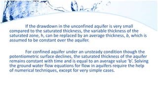 If the drawdown in the unconfined aquifer is very small
compared to the saturated thickness, the variable thickness of the
saturated zone, h, can be replaced by an average thickness, b, which is
assumed to be constant over the aquifer.
For confined aquifer under an unsteady condition though the
potentiometric surface declines, the saturated thickness of the aquifer
remains constant with time and is equal to an average value ‘b’. Solving
the ground water flow equations for flow in aquifers require the help
of numerical techniques, except for very simple cases.
 