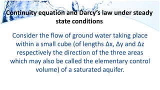 Continuity equation and Darcy’s law under steady
state conditions
Consider the flow of ground water taking place
within a small cube (of lengths Δx, Δy and Δz
respectively the direction of the three areas
which may also be called the elementary control
volume) of a saturated aquifer.
 