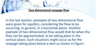 Two dimensional seepage flow
In the last section, examples of two dimensional flow
were given for aquifers, considering the flow to be
occurring, in general, in a horizontal plane. Another
example of two dimensional flow would that be when the
flow can be approximated. to be taking place in the
vertical plane. Such situations might occur as for the
seepage taking place below a dam as shown in Figure .
 