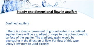 Steady one dimensional flow in aquifers
Confined aquifers
If there is a steady movement of ground water in a confined
aquifer, there will be a gradient or slope to the potentiometric
surface of the aquifer. The gradient, again, would be
decreasing in the direction of flow. For flow of this type,
Darcy’s law may be used directly.
 