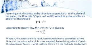 Assuming unit thickness in the direction perpendicular to the plane of
the paper, the flow rate ‘q’ (per unit width) would be expressed for an
aquifer of thickness’b’
According to Darcy’s law, the velocity ‘v’ is given by
Where h, the potentiometric head, is measured above a convenient datum.
Note that the actual value of ’h’ is not required, but only its gradient h∂/∂x in
the direction of flow, x, is what matters. Here is K is the hydraulic conductivity
 