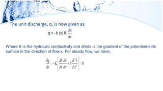The unit discharge, q, is now given as
Where K is the hydraulic conductivity and dh/dx is the gradient of the potentiometric
surface in the direction of flow,x. For steady flow, we have,
 