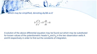 Which may be simplified, denoting dx/db as b′
A solution of the above differential equation may be found out which may be substituted
for known values of the potentiometric heads hA and hB in the two observation wells A
and B respectively in order to find out the constants of integration.
 