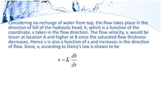 Considering no recharge of water from top, the flow takes place in the
direction of fall of the hydraulic head, h, which is a function of the
coordinate, x taken in the flow direction. The flow velocity, v, would be
lesser at location A and higher at B since the saturated flow thickness
decreases. Hence v is also a function of x and increases in the direction
of flow. Since, v, according to Darcy’s law is shown to be
 