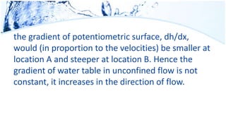 the gradient of potentiometric surface, dh/dx,
would (in proportion to the velocities) be smaller at
location A and steeper at location B. Hence the
gradient of water table in unconfined flow is not
constant, it increases in the direction of flow.
 