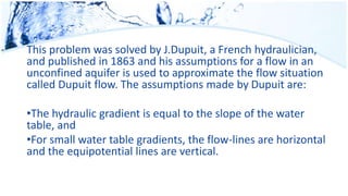 This problem was solved by J.Dupuit, a French hydraulician,
and published in 1863 and his assumptions for a flow in an
unconfined aquifer is used to approximate the flow situation
called Dupuit flow. The assumptions made by Dupuit are:
•The hydraulic gradient is equal to the slope of the water
table, and
•For small water table gradients, the flow-lines are horizontal
and the equipotential lines are vertical.
 