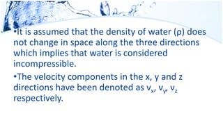 •It is assumed that the density of water (ρ) does
not change in space along the three directions
which implies that water is considered
incompressible.
•The velocity components in the x, y and z
directions have been denoted as νx, νy, νz
respectively.
 