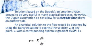 Solutions based on the Dupuit’s assumptions have
proved to be very useful in many practical purposes. However,
the Dupuit assumption do not allow for a seepage face above
an outflow side.
An analytical solution to the flow would be obtained by
using the Darcy equation to express the velocity, v, at any
point, x, with a corresponding hydraulic gradient dx/dh, as
 