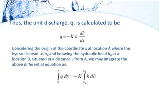 Thus, the unit discharge, q, is calculated to be
Considering the origin of the coordinate x at location A where the
hydraulic head us hA and knowing the hydraulic head hB at a
location B, situated at a distance L from A, we may integrate the
above differential equation as:
 