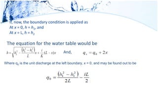 If, now, the boundary condition is applied as
At x = 0, h = h1, and
At x = L, h = h2
The equation for the water table would be
And,
Where q0 is the unit discharge at the left boundary, x = 0, and may be found out to be
 