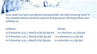 Since water has been considered incompressible, the total incoming water in
the cuboidal volume should be equal to that going out. Defining inflows and
outflows as:
outflows: inflows:
In X-direction: ρ [νx + (∂vx/∂ x) Δx Δx] (Δy.Δz) In x-direction: ρ νx (Δy.Δx)
In Y-direction: ρ [νx + (∂vy/∂ y) Δy] (Δx.Δz) In y-direction: ρ νy (Δx.Δz)
In Z-direction: ρ [νx + (∂vz/∂ z) Δz] (Δy.Δx) In z-direction: ρ νz (Δx.Δy)
 