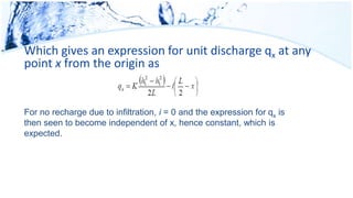 Which gives an expression for unit discharge qx at any
point x from the origin as
For no recharge due to infiltration, i = 0 and the expression for qx is
then seen to become independent of x, hence constant, which is
expected.
 
