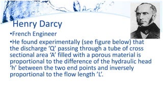 Henry Darcy
•French Engineer
•He found experimentally (see figure below) that
the discharge ‘Q’ passing through a tube of cross
sectional area ‘A’ filled with a porous material is
proportional to the difference of the hydraulic head
‘h’ between the two end points and inversely
proportional to the flow length ’L’.
 