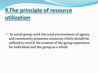 9.The principle of resource
utilization
 In social group work the total environment of agency
and community possesses resources which should be
utilized to enrich the content of the group experience
for individual and the group as a whole
 