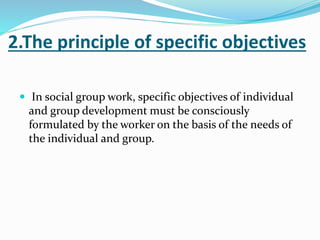 2.The principle of specific objectives
 In social group work, specific objectives of individual
and group development must be consciously
formulated by the worker on the basis of the needs of
the individual and group.
 