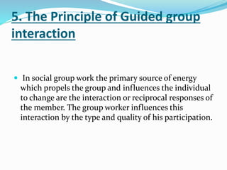 5. The Principle of Guided group
interaction
 In social group work the primary source of energy
which propels the group and influences the individual
to change are the interaction or reciprocal responses of
the member. The group worker influences this
interaction by the type and quality of his participation.
 