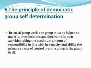 6.The principle of democratic
group self determination
 In social group work, the group must be helped to
make its own decisions and determine its own
activities taking the maximum amount of
responsibility in line with its capacity and ability the
primary source of control over the group is the group
itself.
 
