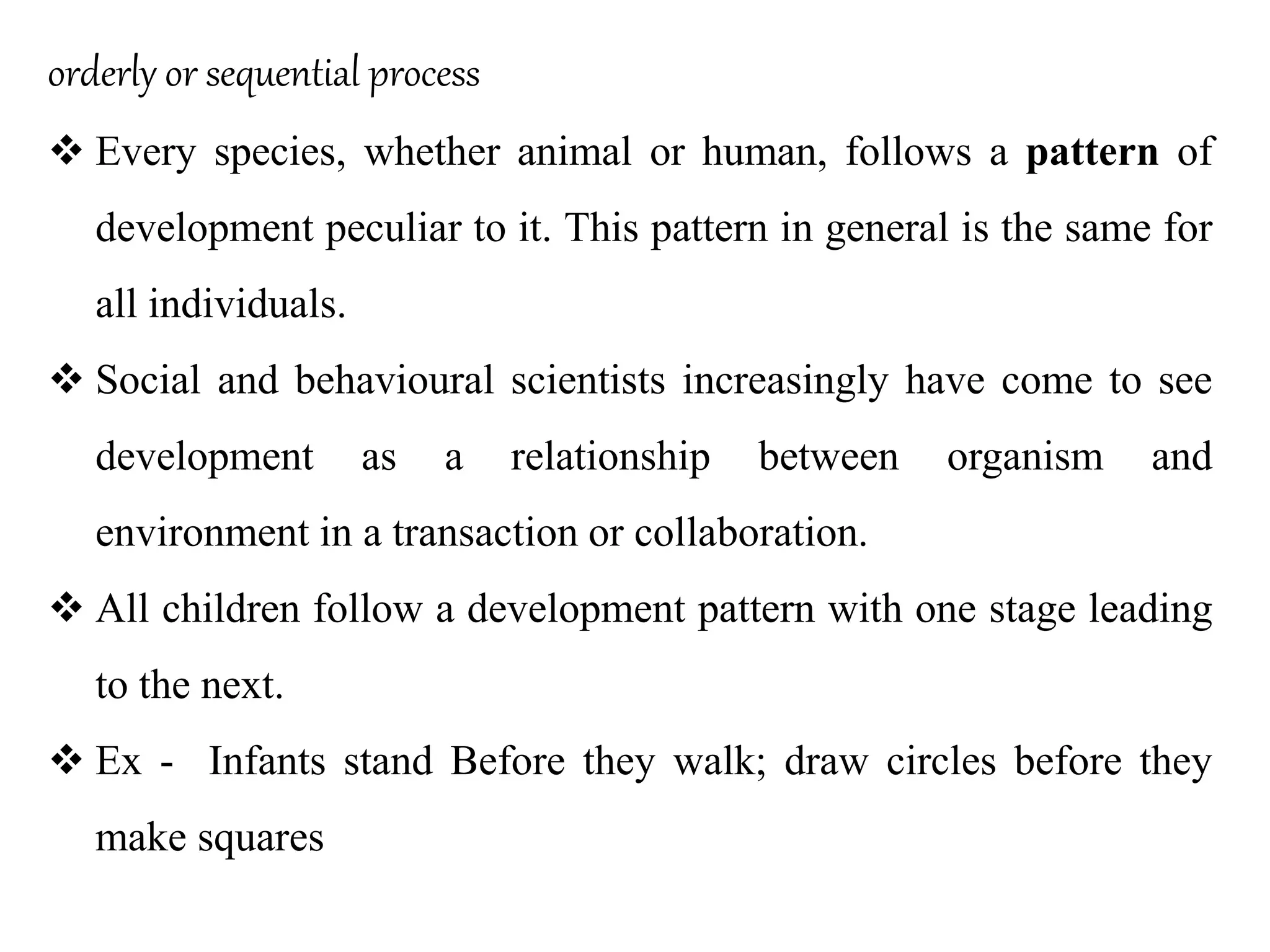 orderly or sequential process
 Every species, whether animal or human, follows a pattern of
development peculiar to it. This pattern in general is the same for
all individuals.
 Social and behavioural scientists increasingly have come to see
development as a relationship between organism and
environment in a transaction or collaboration.
 All children follow a development pattern with one stage leading
to the next.
 Ex - Infants stand Before they walk; draw circles before they
make squares
 
