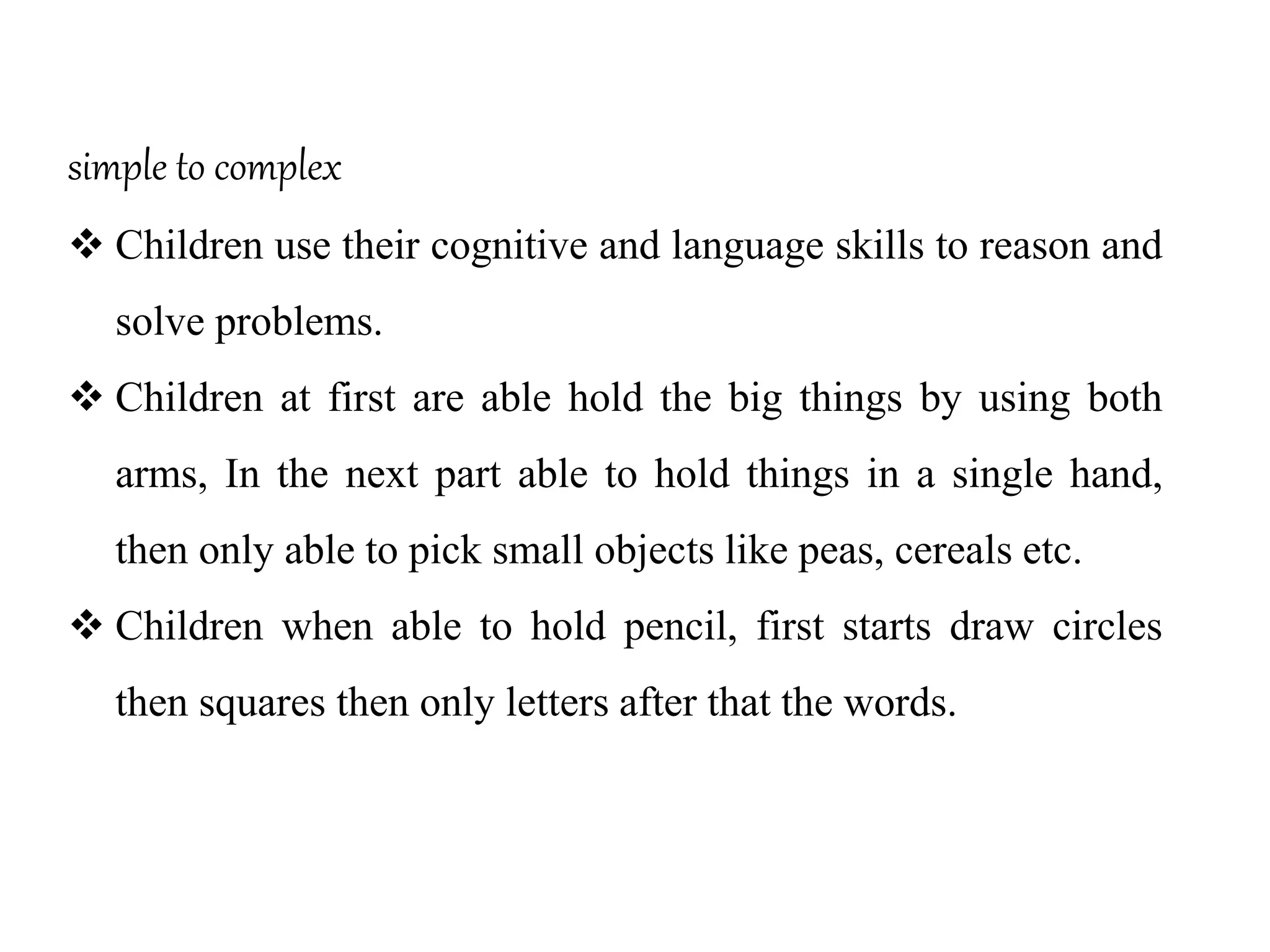 simple to complex
 Children use their cognitive and language skills to reason and
solve problems.
 Children at first are able hold the big things by using both
arms, In the next part able to hold things in a single hand,
then only able to pick small objects like peas, cereals etc.
 Children when able to hold pencil, first starts draw circles
then squares then only letters after that the words.
 