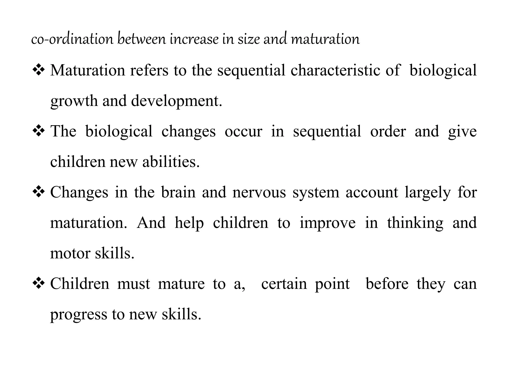 co-ordination between increase in size and maturation
 Maturation refers to the sequential characteristic of biological
growth and development.
 The biological changes occur in sequential order and give
children new abilities.
 Changes in the brain and nervous system account largely for
maturation. And help children to improve in thinking and
motor skills.
 Children must mature to a, certain point before they can
progress to new skills.
 