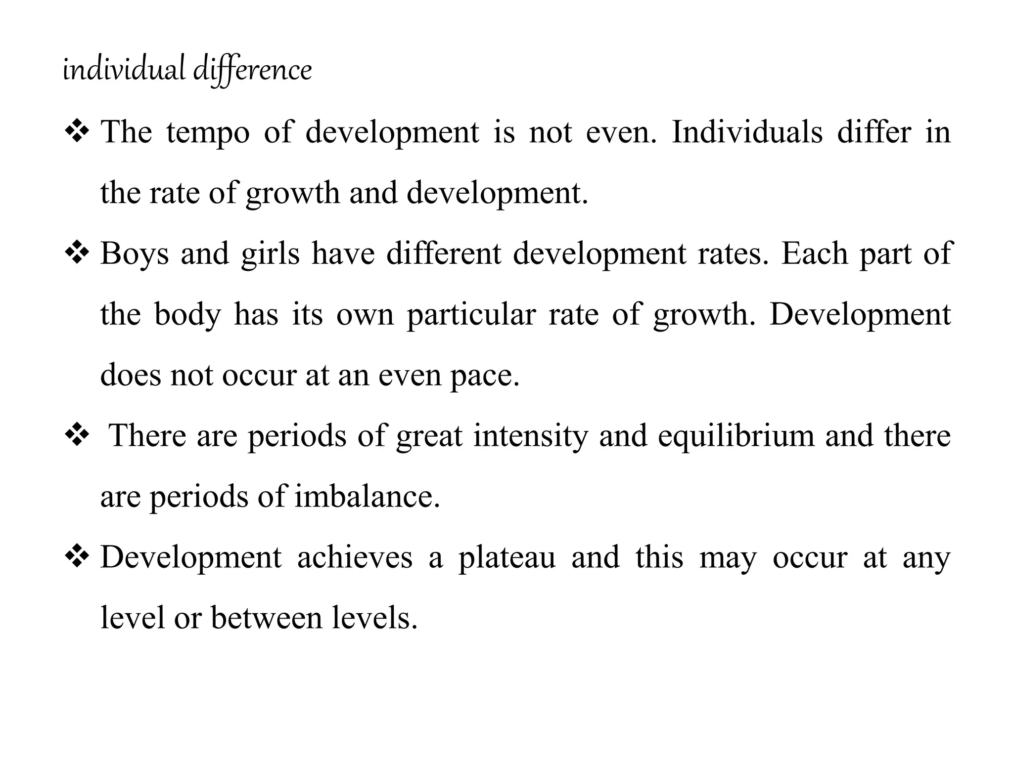 individual difference
 The tempo of development is not even. Individuals differ in
the rate of growth and development.
 Boys and girls have different development rates. Each part of
the body has its own particular rate of growth. Development
does not occur at an even pace.
 There are periods of great intensity and equilibrium and there
are periods of imbalance.
 Development achieves a plateau and this may occur at any
level or between levels.
 